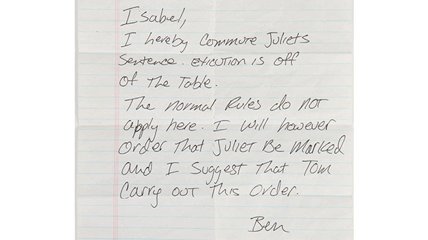 Ben's handwritten orders to commute Juliet's executionBen's handwritten noteordering Isabel to commute Juliet's execution. Found guilty of killing Danny and helping Sawyerand Kate escape, Juliet is ordered to be executed in the episode, "Stranger in a Strange Land."However, Jack intervenes and agrees to save Ben in return for Juliet's release. Ben acquiesces andpens his orders, which Alex delivers to Isabel just as the verdict is being read. The letter reads, infull: "Isabel, I hereby commute Juliet's sentence. Exicution [sic] is off the table. The normal rulesdo not apply here. I will however order that Juliet be marked and I suggest that Tom carry outthis order. Ben."Related content:EPISODE RECAP - "Stranger in a Strange Land"