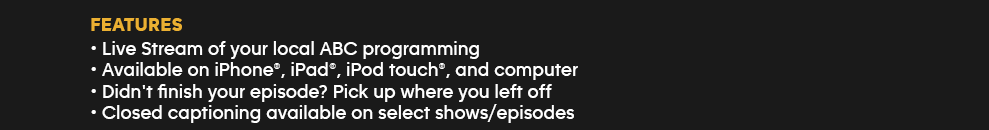 Features: Live Stream of your local ABC programming - Available on iPhone, iPad, iPod touch and computer - Didn't finish your episode? Pick up where you left off - Closed captioning available on select shows/episodes