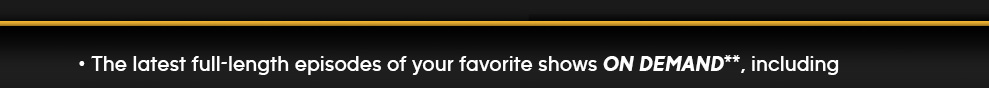 - The latest full-length episodes of your favorite shows ON DEMAND**, including